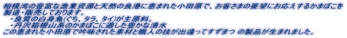 相模湾の豊富な漁業資源と天然の良港に恵まれた小田原で、お客さまの要望にお応えするかまぼこを 製造・販売しております。 ・良質の白身魚(ぐち、タラ、タイ)が主原料。 ・丹沢箱根山系のかまぼこに適した豊かな湧水 この恵まれた小田原で吟味された素材と職人の技が出逢ってすずまつ の製品が生まれました。